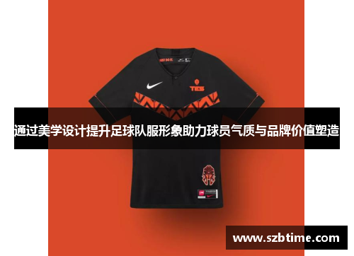 通过美学设计提升足球队服形象助力球员气质与品牌价值塑造