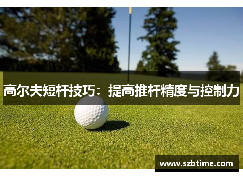 高尔夫短杆技巧：提高推杆精度与控制力